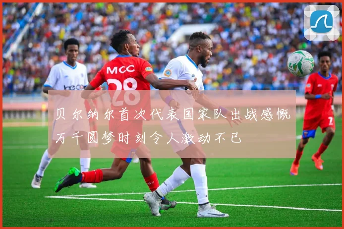 贝尔纳尔首次代表国家队出战感慨万千圆梦时刻令人激动不已