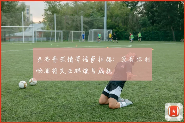 克洛普深情寄语萨拉赫：没有你利物浦将失去辉煌与成就