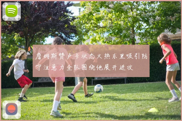 詹姆斯赞卢卡状态火热东里吸引防守注意力全队围绕他展开进攻
