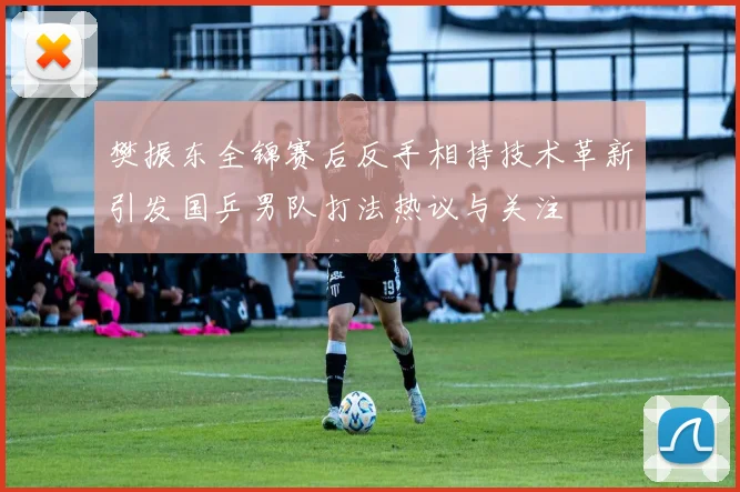 樊振东全锦赛后反手相持技术革新引发国乒男队打法热议与关注
