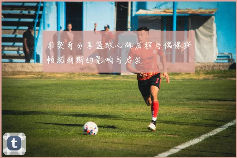 东契奇分享篮球心路历程与偶像斯帕诺利斯的影响与启发