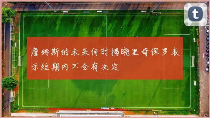 詹姆斯的未来何时揭晓里奇保罗表示短期内不会有决定