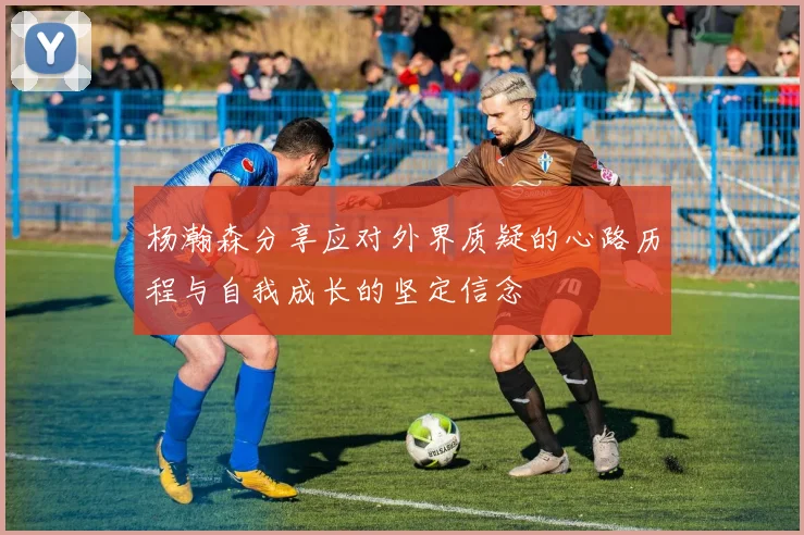 杨瀚森分享应对外界质疑的心路历程与自我成长的坚定信念