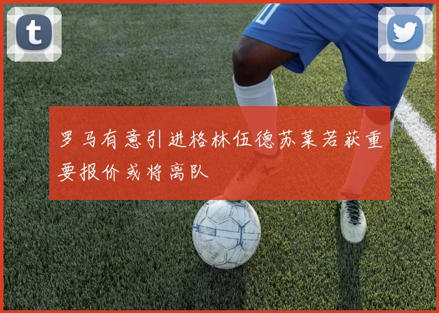 罗马有意引进格林伍德苏莱若获重要报价或将离队