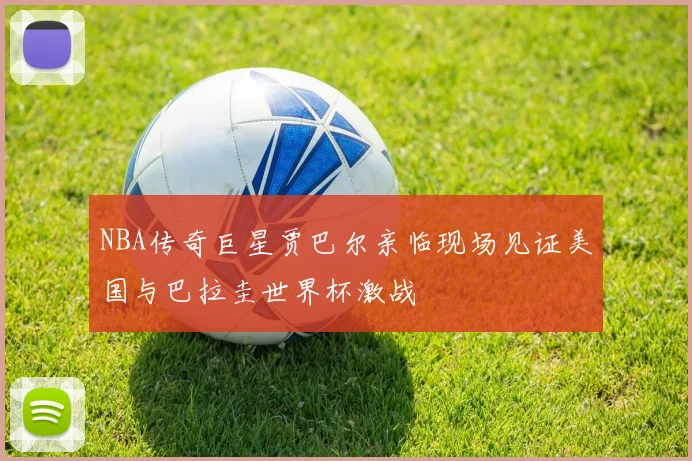 NBA传奇巨星贾巴尔亲临现场见证美国与巴拉圭世界杯激战