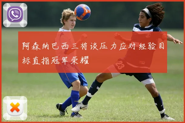 阿森纳巴西三将谈压力应对经验目标直指冠军荣耀