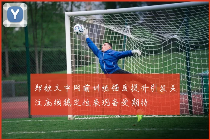 郑钦文中网前训练强度提升引发关注底线稳定性表现备受期待