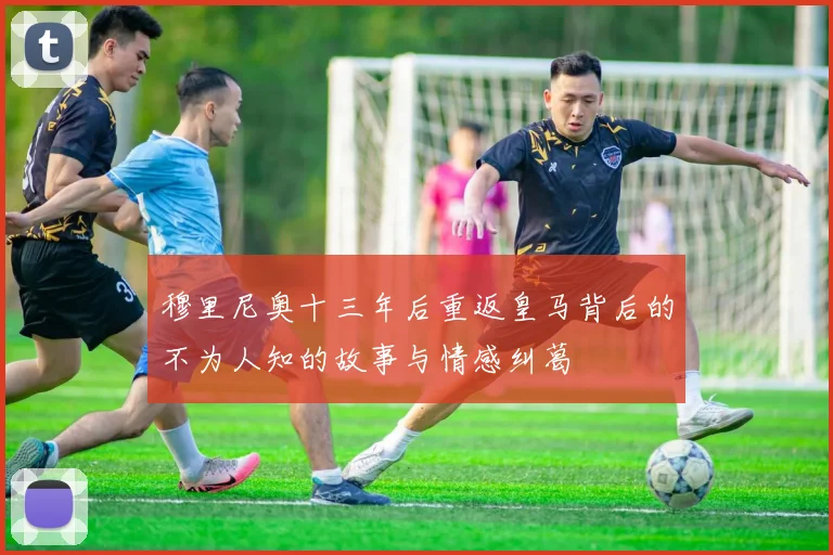 穆里尼奥十三年后重返皇马背后的不为人知的故事与情感纠葛