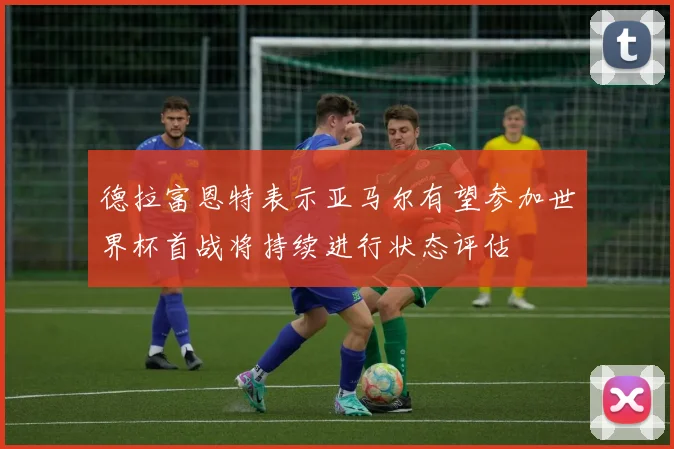 德拉富恩特表示亚马尔有望参加世界杯首战将持续进行状态评估
