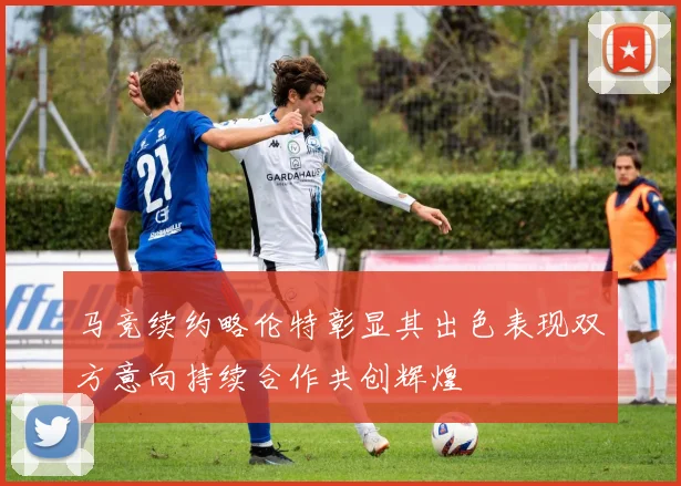 马竞续约略伦特彰显其出色表现双方意向持续合作共创辉煌