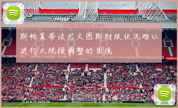 斯帕莱蒂谈尤文图斯财政状况难以进行大规模调整的困境