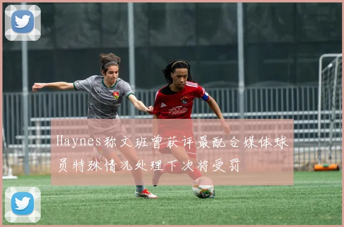 Haynes称文班曾获评最配合媒体球员特殊情况处理下次将受罚