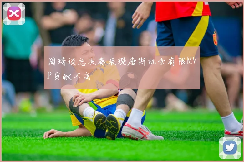 周琦谈总决赛表现唐斯机会有限MVP贡献不高