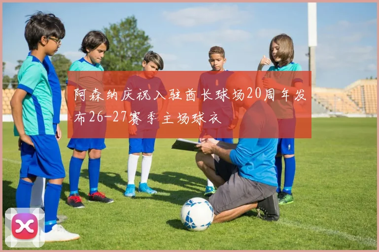阿森纳庆祝入驻酋长球场20周年发布26-27赛季主场球衣