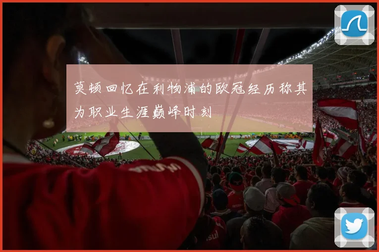 莫顿回忆在利物浦的欧冠经历称其为职业生涯巅峰时刻