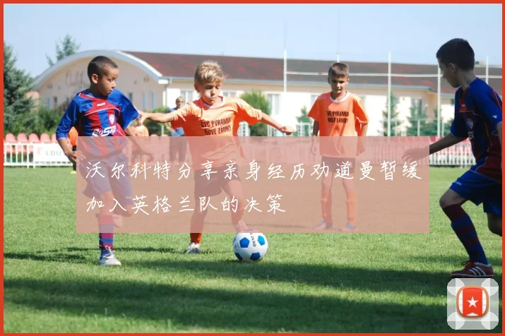 沃尔科特分享亲身经历劝道曼暂缓加入英格兰队的决策