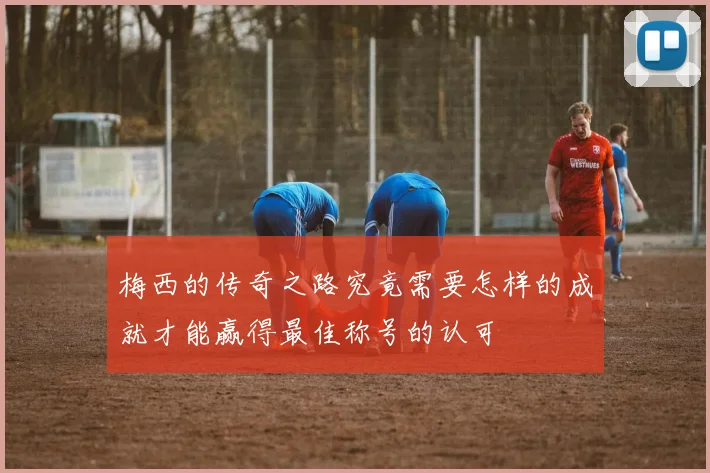 梅西的传奇之路究竟需要怎样的成就才能赢得最佳称号的认可