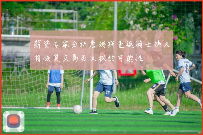 薪资专家分析詹姆斯重返骑士热火将恢复交易否决权的可能性