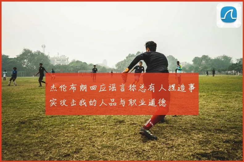 杰伦布朗回应谣言称总有人捏造事实攻击我的人品与职业道德