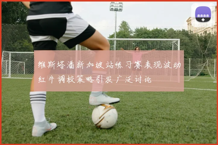 维斯塔潘新加坡站练习赛表现波动红牛调校策略引发广泛讨论