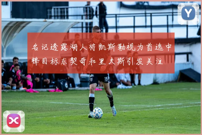名记透露湖人将凯斯勒视为首选中锋目标东契奇和里夫斯引发关注