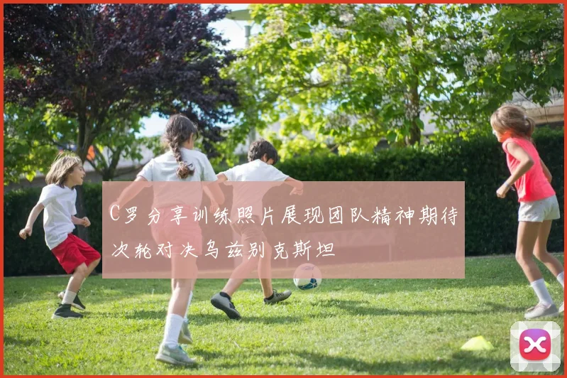 C罗分享训练照片展现团队精神期待次轮对决乌兹别克斯坦